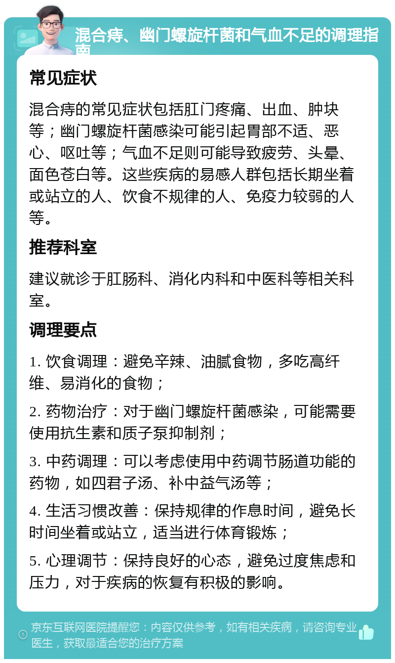 混合痔、幽门螺旋杆菌和气血不足的调理指南 常见症状 混合痔的常见症状包括肛门疼痛、出血、肿块等；幽门螺旋杆菌感染可能引起胃部不适、恶心、呕吐等；气血不足则可能导致疲劳、头晕、面色苍白等。这些疾病的易感人群包括长期坐着或站立的人、饮食不规律的人、免疫力较弱的人等。 推荐科室 建议就诊于肛肠科、消化内科和中医科等相关科室。 调理要点 1. 饮食调理：避免辛辣、油腻食物，多吃高纤维、易消化的食物； 2. 药物治疗：对于幽门螺旋杆菌感染，可能需要使用抗生素和质子泵抑制剂； 3. 中药调理：可以考虑使用中药调节肠道功能的药物，如四君子汤、补中益气汤等； 4. 生活习惯改善：保持规律的作息时间，避免长时间坐着或站立，适当进行体育锻炼； 5. 心理调节：保持良好的心态，避免过度焦虑和压力，对于疾病的恢复有积极的影响。