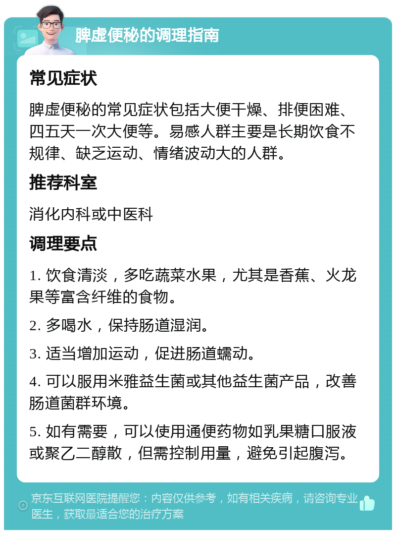 脾虚便秘的调理指南 常见症状 脾虚便秘的常见症状包括大便干燥、排便困难、四五天一次大便等。易感人群主要是长期饮食不规律、缺乏运动、情绪波动大的人群。 推荐科室 消化内科或中医科 调理要点 1. 饮食清淡，多吃蔬菜水果，尤其是香蕉、火龙果等富含纤维的食物。 2. 多喝水，保持肠道湿润。 3. 适当增加运动，促进肠道蠕动。 4. 可以服用米雅益生菌或其他益生菌产品，改善肠道菌群环境。 5. 如有需要，可以使用通便药物如乳果糖口服液或聚乙二醇散，但需控制用量，避免引起腹泻。