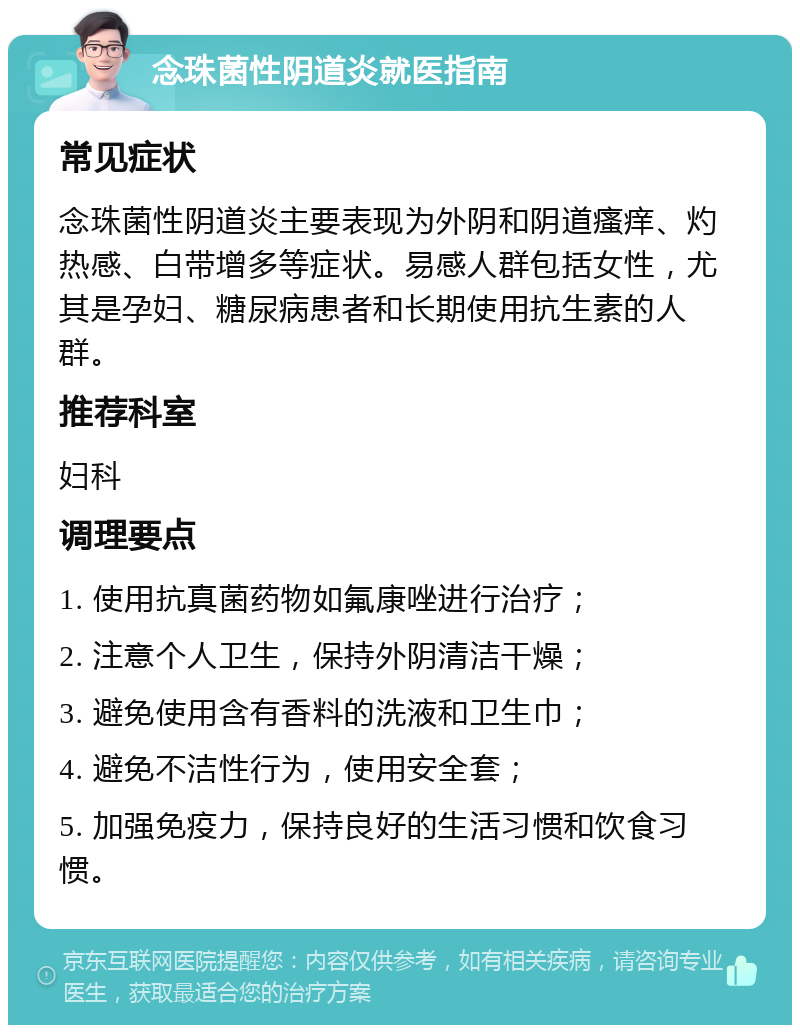 念珠菌性阴道炎就医指南 常见症状 念珠菌性阴道炎主要表现为外阴和阴道瘙痒、灼热感、白带增多等症状。易感人群包括女性，尤其是孕妇、糖尿病患者和长期使用抗生素的人群。 推荐科室 妇科 调理要点 1. 使用抗真菌药物如氟康唑进行治疗； 2. 注意个人卫生，保持外阴清洁干燥； 3. 避免使用含有香料的洗液和卫生巾； 4. 避免不洁性行为，使用安全套； 5. 加强免疫力，保持良好的生活习惯和饮食习惯。