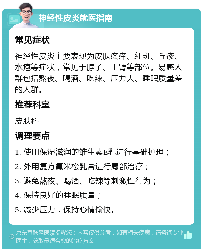 神经性皮炎就医指南 常见症状 神经性皮炎主要表现为皮肤瘙痒、红斑、丘疹、水疱等症状，常见于脖子、手臂等部位。易感人群包括熬夜、喝酒、吃辣、压力大、睡眠质量差的人群。 推荐科室 皮肤科 调理要点 1. 使用保湿滋润的维生素E乳进行基础护理； 2. 外用复方氟米松乳膏进行局部治疗； 3. 避免熬夜、喝酒、吃辣等刺激性行为； 4. 保持良好的睡眠质量； 5. 减少压力，保持心情愉快。