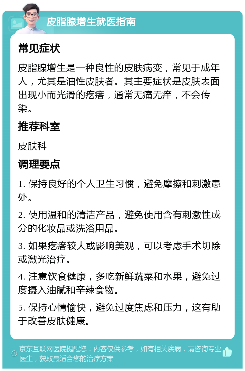 皮脂腺增生就医指南 常见症状 皮脂腺增生是一种良性的皮肤病变，常见于成年人，尤其是油性皮肤者。其主要症状是皮肤表面出现小而光滑的疙瘩，通常无痛无痒，不会传染。 推荐科室 皮肤科 调理要点 1. 保持良好的个人卫生习惯，避免摩擦和刺激患处。 2. 使用温和的清洁产品，避免使用含有刺激性成分的化妆品或洗浴用品。 3. 如果疙瘩较大或影响美观，可以考虑手术切除或激光治疗。 4. 注意饮食健康，多吃新鲜蔬菜和水果，避免过度摄入油腻和辛辣食物。 5. 保持心情愉快，避免过度焦虑和压力，这有助于改善皮肤健康。