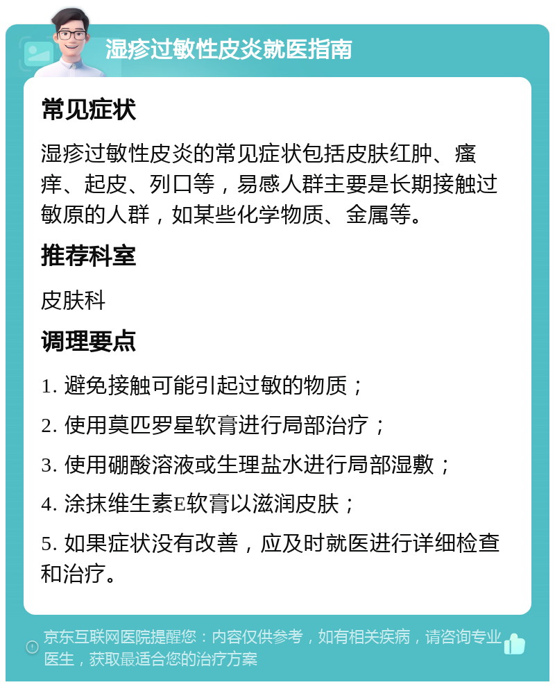 湿疹过敏性皮炎就医指南 常见症状 湿疹过敏性皮炎的常见症状包括皮肤红肿、瘙痒、起皮、列口等，易感人群主要是长期接触过敏原的人群，如某些化学物质、金属等。 推荐科室 皮肤科 调理要点 1. 避免接触可能引起过敏的物质； 2. 使用莫匹罗星软膏进行局部治疗； 3. 使用硼酸溶液或生理盐水进行局部湿敷； 4. 涂抹维生素E软膏以滋润皮肤； 5. 如果症状没有改善，应及时就医进行详细检查和治疗。