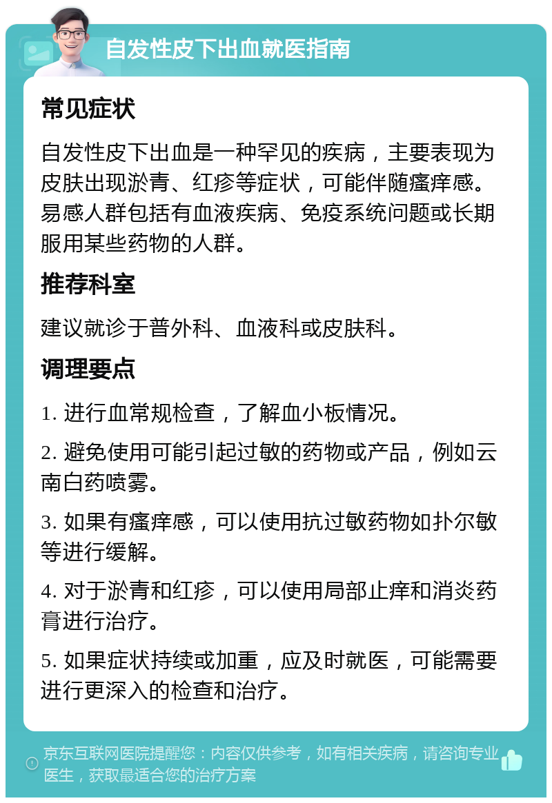 自发性皮下出血就医指南 常见症状 自发性皮下出血是一种罕见的疾病，主要表现为皮肤出现淤青、红疹等症状，可能伴随瘙痒感。易感人群包括有血液疾病、免疫系统问题或长期服用某些药物的人群。 推荐科室 建议就诊于普外科、血液科或皮肤科。 调理要点 1. 进行血常规检查，了解血小板情况。 2. 避免使用可能引起过敏的药物或产品，例如云南白药喷雾。 3. 如果有瘙痒感，可以使用抗过敏药物如扑尔敏等进行缓解。 4. 对于淤青和红疹，可以使用局部止痒和消炎药膏进行治疗。 5. 如果症状持续或加重，应及时就医，可能需要进行更深入的检查和治疗。