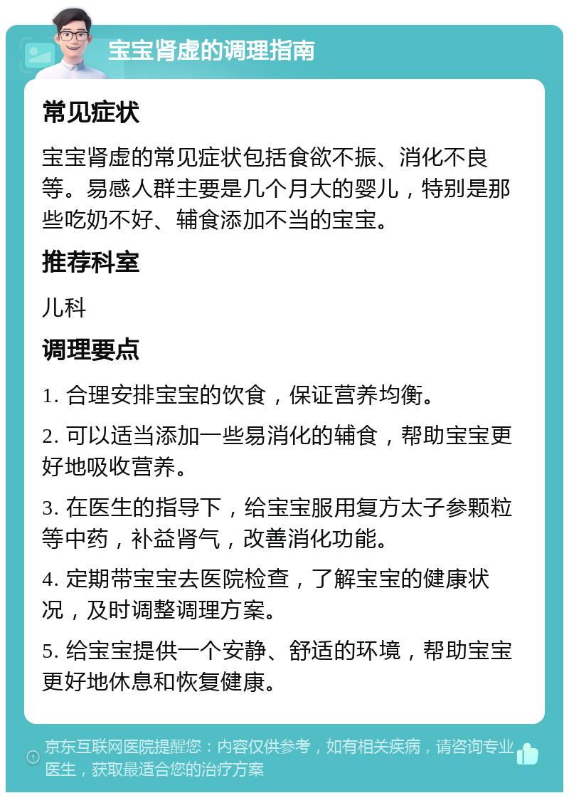 宝宝肾虚的调理指南 常见症状 宝宝肾虚的常见症状包括食欲不振、消化不良等。易感人群主要是几个月大的婴儿，特别是那些吃奶不好、辅食添加不当的宝宝。 推荐科室 儿科 调理要点 1. 合理安排宝宝的饮食，保证营养均衡。 2. 可以适当添加一些易消化的辅食，帮助宝宝更好地吸收营养。 3. 在医生的指导下，给宝宝服用复方太子参颗粒等中药，补益肾气，改善消化功能。 4. 定期带宝宝去医院检查，了解宝宝的健康状况，及时调整调理方案。 5. 给宝宝提供一个安静、舒适的环境，帮助宝宝更好地休息和恢复健康。