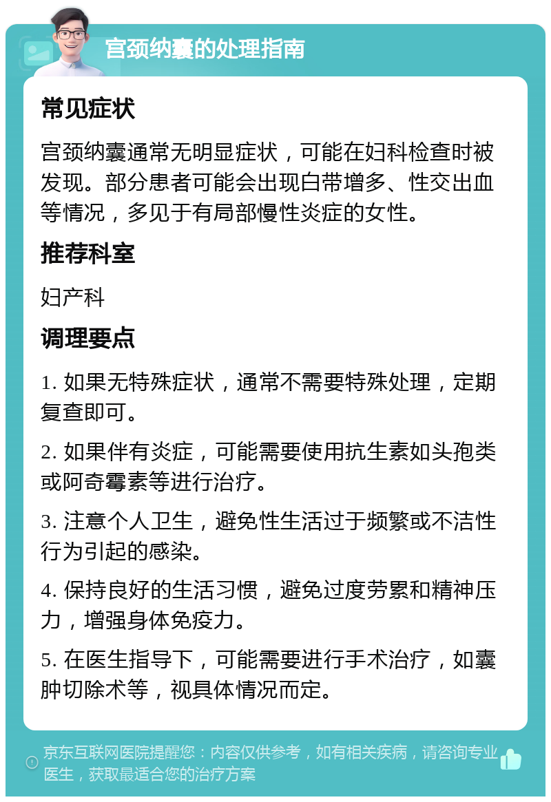 宫颈纳囊的处理指南 常见症状 宫颈纳囊通常无明显症状，可能在妇科检查时被发现。部分患者可能会出现白带增多、性交出血等情况，多见于有局部慢性炎症的女性。 推荐科室 妇产科 调理要点 1. 如果无特殊症状，通常不需要特殊处理，定期复查即可。 2. 如果伴有炎症，可能需要使用抗生素如头孢类或阿奇霉素等进行治疗。 3. 注意个人卫生，避免性生活过于频繁或不洁性行为引起的感染。 4. 保持良好的生活习惯，避免过度劳累和精神压力，增强身体免疫力。 5. 在医生指导下，可能需要进行手术治疗，如囊肿切除术等，视具体情况而定。