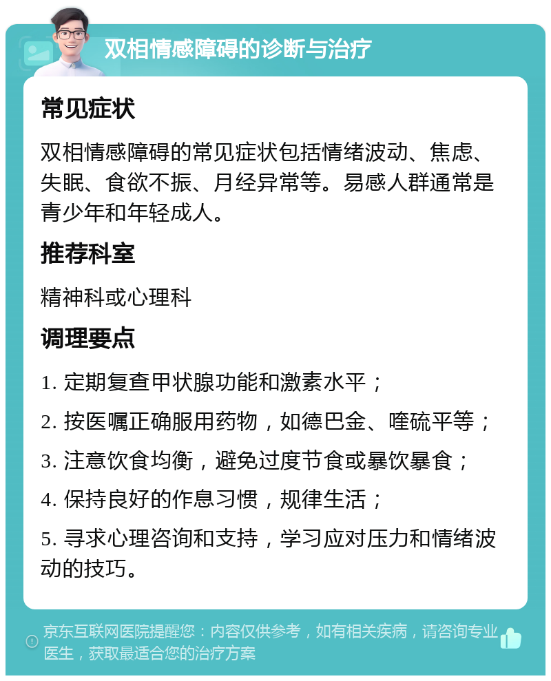 双相情感障碍的诊断与治疗 常见症状 双相情感障碍的常见症状包括情绪波动、焦虑、失眠、食欲不振、月经异常等。易感人群通常是青少年和年轻成人。 推荐科室 精神科或心理科 调理要点 1. 定期复查甲状腺功能和激素水平； 2. 按医嘱正确服用药物，如德巴金、喹硫平等； 3. 注意饮食均衡，避免过度节食或暴饮暴食； 4. 保持良好的作息习惯，规律生活； 5. 寻求心理咨询和支持，学习应对压力和情绪波动的技巧。