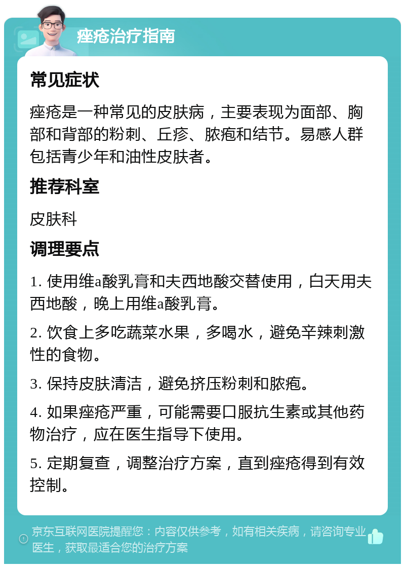 痤疮治疗指南 常见症状 痤疮是一种常见的皮肤病，主要表现为面部、胸部和背部的粉刺、丘疹、脓疱和结节。易感人群包括青少年和油性皮肤者。 推荐科室 皮肤科 调理要点 1. 使用维a酸乳膏和夫西地酸交替使用，白天用夫西地酸，晚上用维a酸乳膏。 2. 饮食上多吃蔬菜水果，多喝水，避免辛辣刺激性的食物。 3. 保持皮肤清洁，避免挤压粉刺和脓疱。 4. 如果痤疮严重，可能需要口服抗生素或其他药物治疗，应在医生指导下使用。 5. 定期复查，调整治疗方案，直到痤疮得到有效控制。