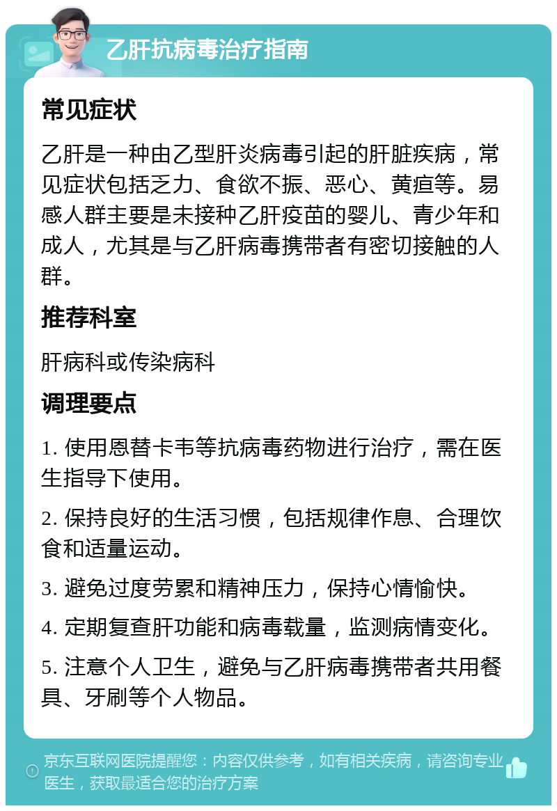 乙肝抗病毒治疗指南 常见症状 乙肝是一种由乙型肝炎病毒引起的肝脏疾病，常见症状包括乏力、食欲不振、恶心、黄疸等。易感人群主要是未接种乙肝疫苗的婴儿、青少年和成人，尤其是与乙肝病毒携带者有密切接触的人群。 推荐科室 肝病科或传染病科 调理要点 1. 使用恩替卡韦等抗病毒药物进行治疗，需在医生指导下使用。 2. 保持良好的生活习惯，包括规律作息、合理饮食和适量运动。 3. 避免过度劳累和精神压力，保持心情愉快。 4. 定期复查肝功能和病毒载量，监测病情变化。 5. 注意个人卫生，避免与乙肝病毒携带者共用餐具、牙刷等个人物品。