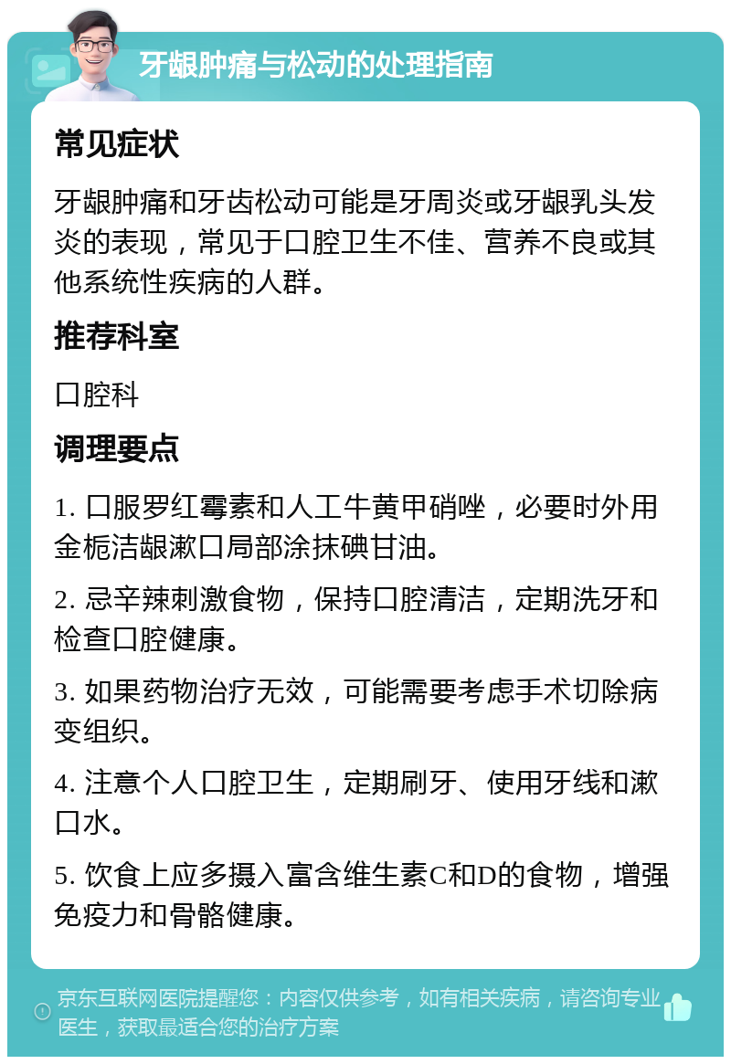 牙龈肿痛与松动的处理指南 常见症状 牙龈肿痛和牙齿松动可能是牙周炎或牙龈乳头发炎的表现，常见于口腔卫生不佳、营养不良或其他系统性疾病的人群。 推荐科室 口腔科 调理要点 1. 口服罗红霉素和人工牛黄甲硝唑，必要时外用金栀洁龈漱口局部涂抹碘甘油。 2. 忌辛辣刺激食物，保持口腔清洁，定期洗牙和检查口腔健康。 3. 如果药物治疗无效，可能需要考虑手术切除病变组织。 4. 注意个人口腔卫生，定期刷牙、使用牙线和漱口水。 5. 饮食上应多摄入富含维生素C和D的食物，增强免疫力和骨骼健康。