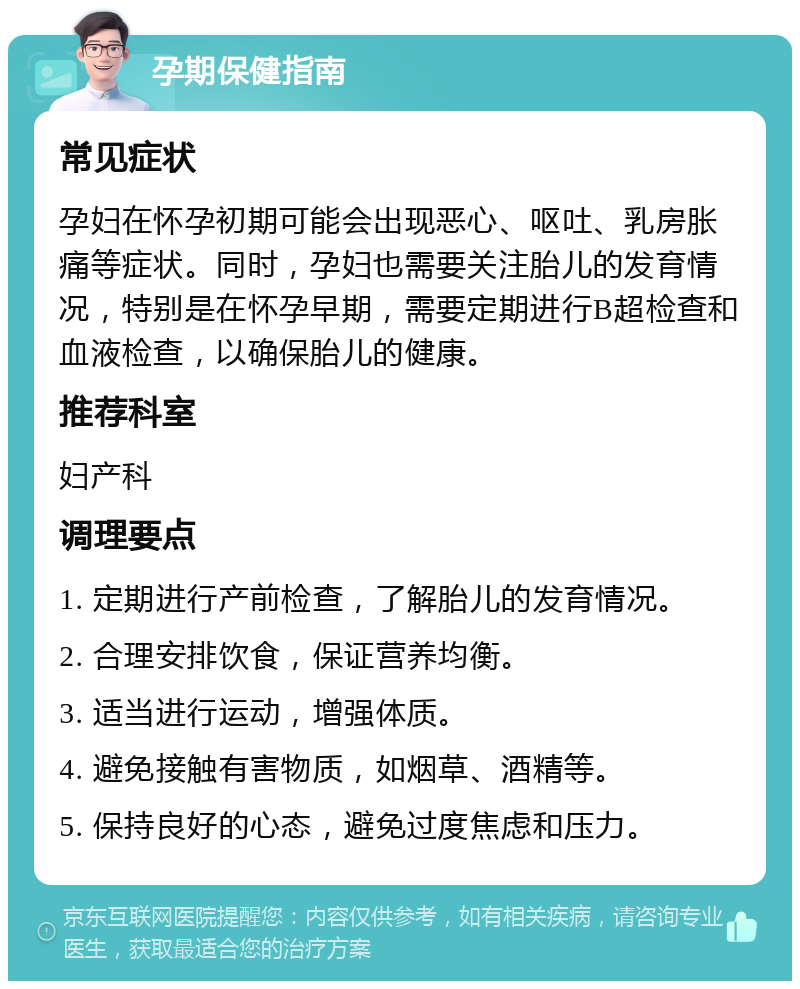 孕期保健指南 常见症状 孕妇在怀孕初期可能会出现恶心、呕吐、乳房胀痛等症状。同时，孕妇也需要关注胎儿的发育情况，特别是在怀孕早期，需要定期进行B超检查和血液检查，以确保胎儿的健康。 推荐科室 妇产科 调理要点 1. 定期进行产前检查，了解胎儿的发育情况。 2. 合理安排饮食，保证营养均衡。 3. 适当进行运动，增强体质。 4. 避免接触有害物质，如烟草、酒精等。 5. 保持良好的心态，避免过度焦虑和压力。