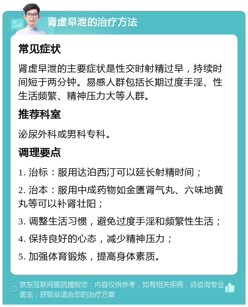 肾虚早泄的治疗方法 常见症状 肾虚早泄的主要症状是性交时射精过早，持续时间短于两分钟。易感人群包括长期过度手淫、性生活频繁、精神压力大等人群。 推荐科室 泌尿外科或男科专科。 调理要点 1. 治标：服用达泊西汀可以延长射精时间； 2. 治本：服用中成药物如金匮肾气丸、六味地黄丸等可以补肾壮阳； 3. 调整生活习惯，避免过度手淫和频繁性生活； 4. 保持良好的心态，减少精神压力； 5. 加强体育锻炼，提高身体素质。