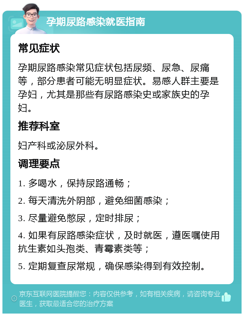 孕期尿路感染就医指南 常见症状 孕期尿路感染常见症状包括尿频、尿急、尿痛等，部分患者可能无明显症状。易感人群主要是孕妇，尤其是那些有尿路感染史或家族史的孕妇。 推荐科室 妇产科或泌尿外科。 调理要点 1. 多喝水，保持尿路通畅； 2. 每天清洗外阴部，避免细菌感染； 3. 尽量避免憋尿，定时排尿； 4. 如果有尿路感染症状，及时就医，遵医嘱使用抗生素如头孢类、青霉素类等； 5. 定期复查尿常规，确保感染得到有效控制。