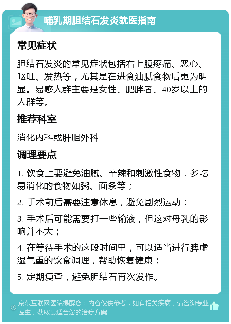 哺乳期胆结石发炎就医指南 常见症状 胆结石发炎的常见症状包括右上腹疼痛、恶心、呕吐、发热等，尤其是在进食油腻食物后更为明显。易感人群主要是女性、肥胖者、40岁以上的人群等。 推荐科室 消化内科或肝胆外科 调理要点 1. 饮食上要避免油腻、辛辣和刺激性食物，多吃易消化的食物如粥、面条等； 2. 手术前后需要注意休息，避免剧烈运动； 3. 手术后可能需要打一些输液，但这对母乳的影响并不大； 4. 在等待手术的这段时间里，可以适当进行脾虚湿气重的饮食调理，帮助恢复健康； 5. 定期复查，避免胆结石再次发作。