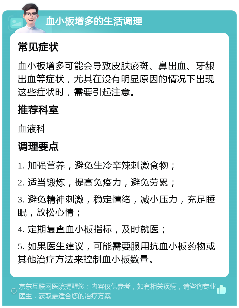 血小板增多的生活调理 常见症状 血小板增多可能会导致皮肤瘀斑、鼻出血、牙龈出血等症状，尤其在没有明显原因的情况下出现这些症状时，需要引起注意。 推荐科室 血液科 调理要点 1. 加强营养，避免生冷辛辣刺激食物； 2. 适当锻炼，提高免疫力，避免劳累； 3. 避免精神刺激，稳定情绪，减小压力，充足睡眠，放松心情； 4. 定期复查血小板指标，及时就医； 5. 如果医生建议，可能需要服用抗血小板药物或其他治疗方法来控制血小板数量。