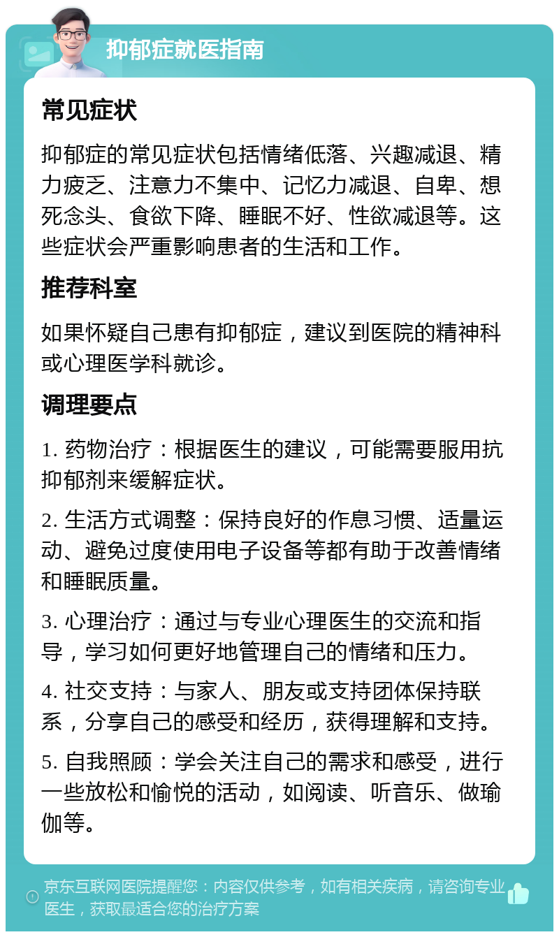 抑郁症就医指南 常见症状 抑郁症的常见症状包括情绪低落、兴趣减退、精力疲乏、注意力不集中、记忆力减退、自卑、想死念头、食欲下降、睡眠不好、性欲减退等。这些症状会严重影响患者的生活和工作。 推荐科室 如果怀疑自己患有抑郁症，建议到医院的精神科或心理医学科就诊。 调理要点 1. 药物治疗：根据医生的建议，可能需要服用抗抑郁剂来缓解症状。 2. 生活方式调整：保持良好的作息习惯、适量运动、避免过度使用电子设备等都有助于改善情绪和睡眠质量。 3. 心理治疗：通过与专业心理医生的交流和指导，学习如何更好地管理自己的情绪和压力。 4. 社交支持：与家人、朋友或支持团体保持联系，分享自己的感受和经历，获得理解和支持。 5. 自我照顾：学会关注自己的需求和感受，进行一些放松和愉悦的活动，如阅读、听音乐、做瑜伽等。