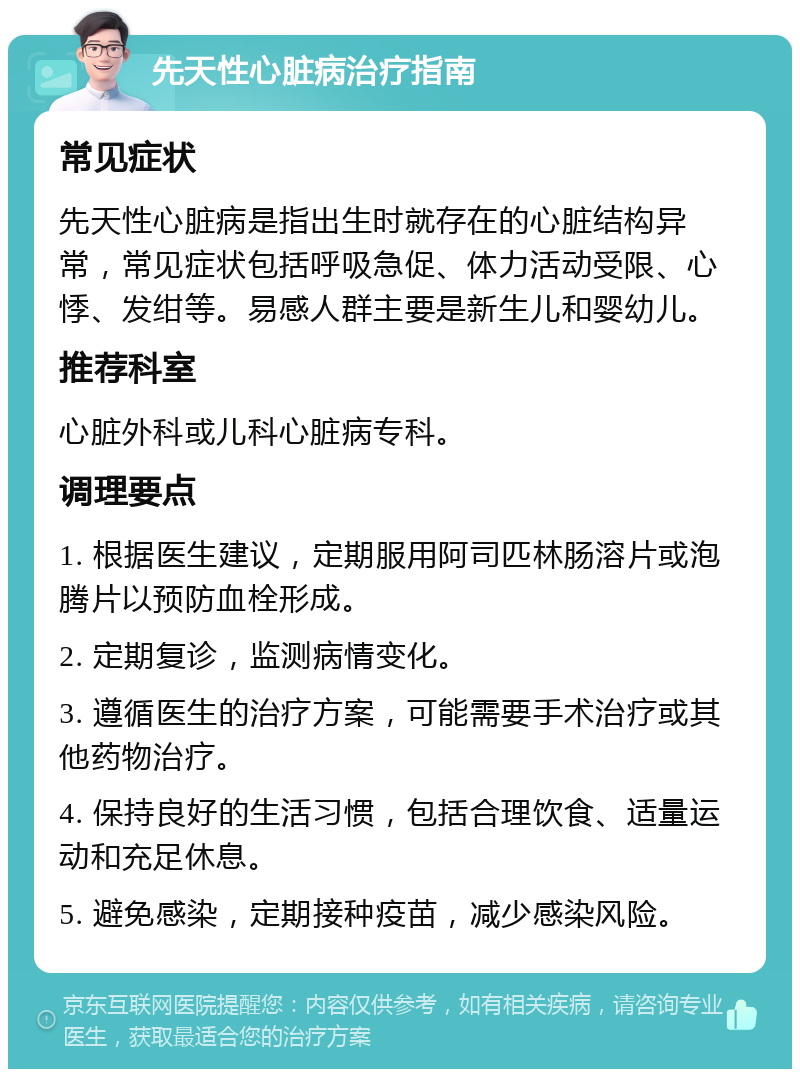 先天性心脏病治疗指南 常见症状 先天性心脏病是指出生时就存在的心脏结构异常，常见症状包括呼吸急促、体力活动受限、心悸、发绀等。易感人群主要是新生儿和婴幼儿。 推荐科室 心脏外科或儿科心脏病专科。 调理要点 1. 根据医生建议，定期服用阿司匹林肠溶片或泡腾片以预防血栓形成。 2. 定期复诊，监测病情变化。 3. 遵循医生的治疗方案，可能需要手术治疗或其他药物治疗。 4. 保持良好的生活习惯，包括合理饮食、适量运动和充足休息。 5. 避免感染，定期接种疫苗，减少感染风险。