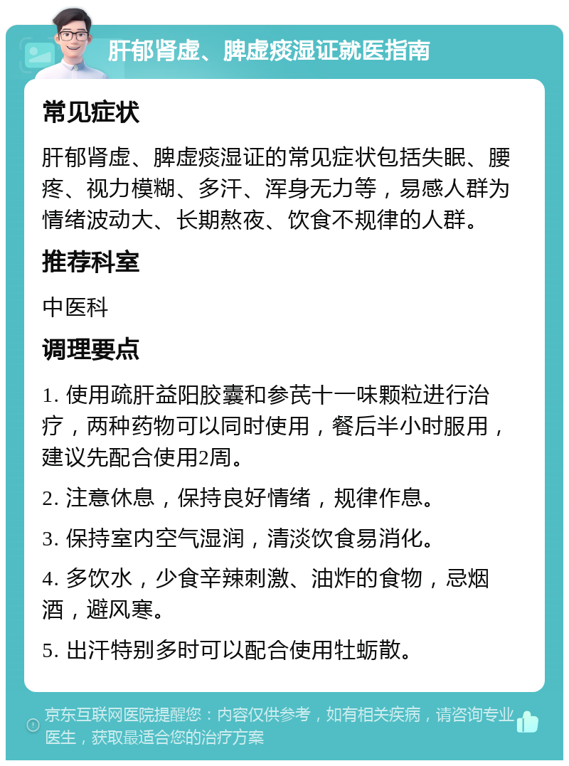 肝郁肾虚、脾虚痰湿证就医指南 常见症状 肝郁肾虚、脾虚痰湿证的常见症状包括失眠、腰疼、视力模糊、多汗、浑身无力等，易感人群为情绪波动大、长期熬夜、饮食不规律的人群。 推荐科室 中医科 调理要点 1. 使用疏肝益阳胶囊和参芪十一味颗粒进行治疗，两种药物可以同时使用，餐后半小时服用，建议先配合使用2周。 2. 注意休息，保持良好情绪，规律作息。 3. 保持室内空气湿润，清淡饮食易消化。 4. 多饮水，少食辛辣刺激、油炸的食物，忌烟酒，避风寒。 5. 出汗特别多时可以配合使用牡蛎散。