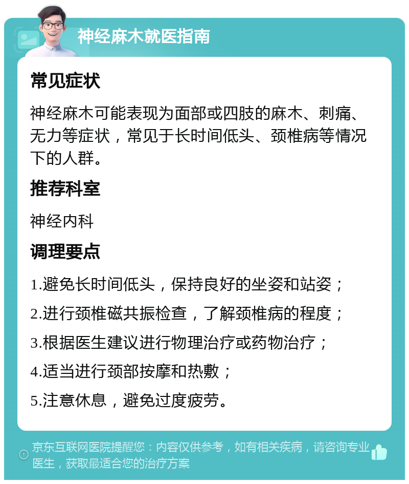 神经麻木就医指南 常见症状 神经麻木可能表现为面部或四肢的麻木、刺痛、无力等症状，常见于长时间低头、颈椎病等情况下的人群。 推荐科室 神经内科 调理要点 1.避免长时间低头，保持良好的坐姿和站姿； 2.进行颈椎磁共振检查，了解颈椎病的程度； 3.根据医生建议进行物理治疗或药物治疗； 4.适当进行颈部按摩和热敷； 5.注意休息，避免过度疲劳。