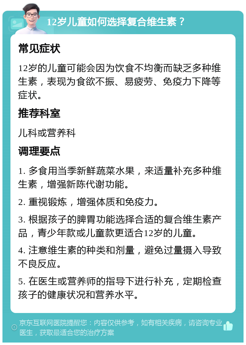 12岁儿童如何选择复合维生素？ 常见症状 12岁的儿童可能会因为饮食不均衡而缺乏多种维生素，表现为食欲不振、易疲劳、免疫力下降等症状。 推荐科室 儿科或营养科 调理要点 1. 多食用当季新鲜蔬菜水果，来适量补充多种维生素，增强新陈代谢功能。 2. 重视锻炼，增强体质和免疫力。 3. 根据孩子的脾胃功能选择合适的复合维生素产品，青少年款或儿童款更适合12岁的儿童。 4. 注意维生素的种类和剂量，避免过量摄入导致不良反应。 5. 在医生或营养师的指导下进行补充，定期检查孩子的健康状况和营养水平。