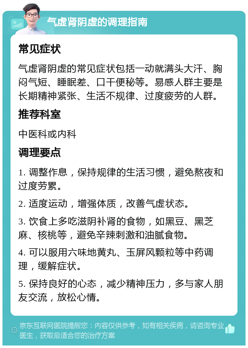 气虚肾阴虚的调理指南 常见症状 气虚肾阴虚的常见症状包括一动就满头大汗、胸闷气短、睡眠差、口干便秘等。易感人群主要是长期精神紧张、生活不规律、过度疲劳的人群。 推荐科室 中医科或内科 调理要点 1. 调整作息，保持规律的生活习惯，避免熬夜和过度劳累。 2. 适度运动，增强体质，改善气虚状态。 3. 饮食上多吃滋阴补肾的食物，如黑豆、黑芝麻、核桃等，避免辛辣刺激和油腻食物。 4. 可以服用六味地黄丸、玉屏风颗粒等中药调理，缓解症状。 5. 保持良好的心态，减少精神压力，多与家人朋友交流，放松心情。