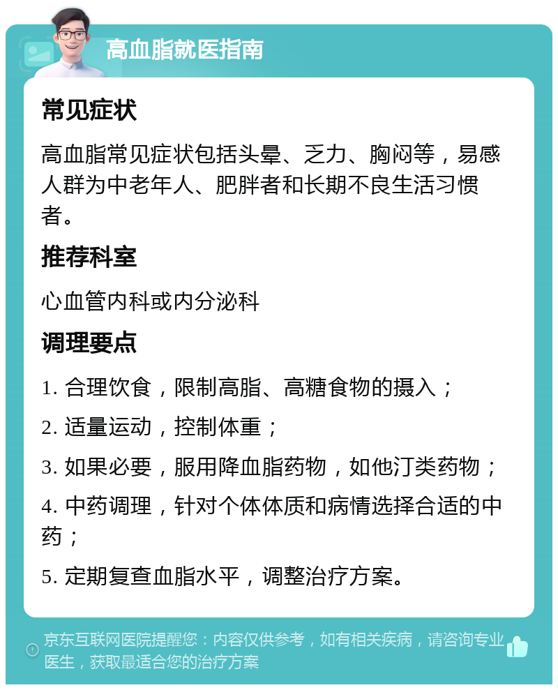 高血脂就医指南 常见症状 高血脂常见症状包括头晕、乏力、胸闷等，易感人群为中老年人、肥胖者和长期不良生活习惯者。 推荐科室 心血管内科或内分泌科 调理要点 1. 合理饮食，限制高脂、高糖食物的摄入； 2. 适量运动，控制体重； 3. 如果必要，服用降血脂药物，如他汀类药物； 4. 中药调理，针对个体体质和病情选择合适的中药； 5. 定期复查血脂水平，调整治疗方案。