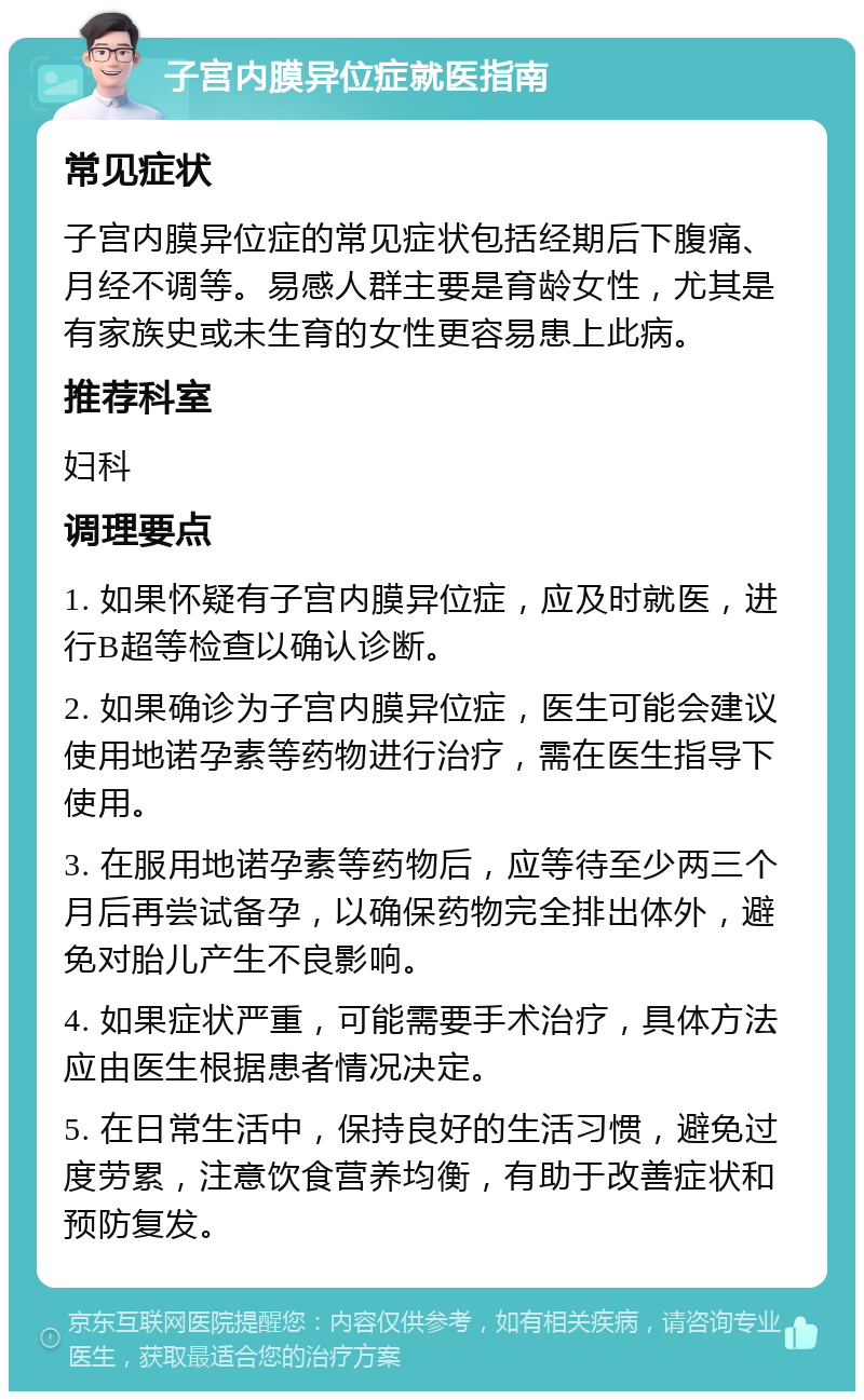 子宫内膜异位症就医指南 常见症状 子宫内膜异位症的常见症状包括经期后下腹痛、月经不调等。易感人群主要是育龄女性，尤其是有家族史或未生育的女性更容易患上此病。 推荐科室 妇科 调理要点 1. 如果怀疑有子宫内膜异位症，应及时就医，进行B超等检查以确认诊断。 2. 如果确诊为子宫内膜异位症，医生可能会建议使用地诺孕素等药物进行治疗，需在医生指导下使用。 3. 在服用地诺孕素等药物后，应等待至少两三个月后再尝试备孕，以确保药物完全排出体外，避免对胎儿产生不良影响。 4. 如果症状严重，可能需要手术治疗，具体方法应由医生根据患者情况决定。 5. 在日常生活中，保持良好的生活习惯，避免过度劳累，注意饮食营养均衡，有助于改善症状和预防复发。