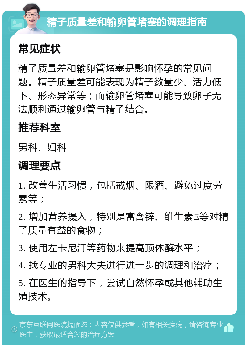 精子质量差和输卵管堵塞的调理指南 常见症状 精子质量差和输卵管堵塞是影响怀孕的常见问题。精子质量差可能表现为精子数量少、活力低下、形态异常等；而输卵管堵塞可能导致卵子无法顺利通过输卵管与精子结合。 推荐科室 男科、妇科 调理要点 1. 改善生活习惯，包括戒烟、限酒、避免过度劳累等； 2. 增加营养摄入，特别是富含锌、维生素E等对精子质量有益的食物； 3. 使用左卡尼汀等药物来提高顶体酶水平； 4. 找专业的男科大夫进行进一步的调理和治疗； 5. 在医生的指导下，尝试自然怀孕或其他辅助生殖技术。