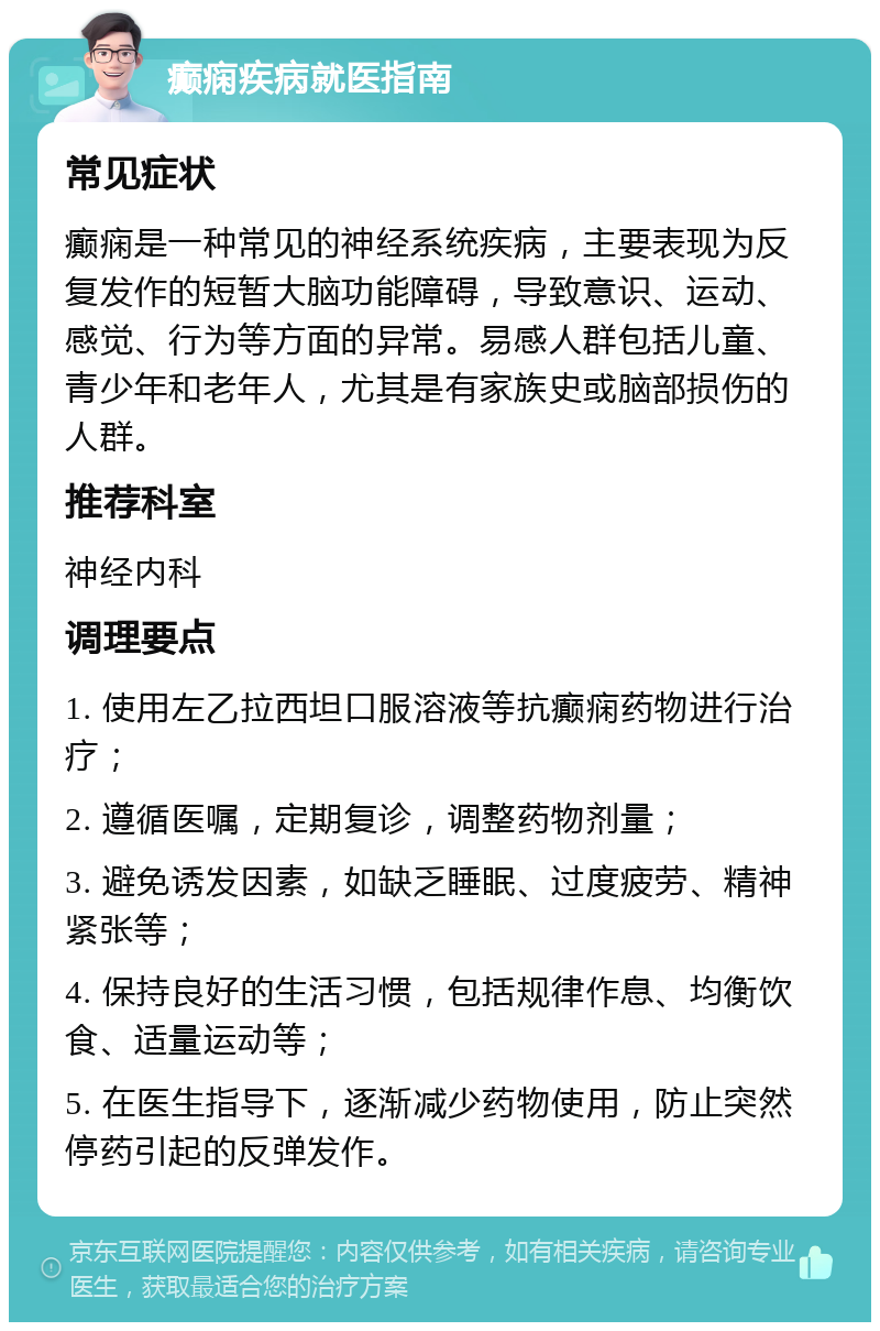 癫痫疾病就医指南 常见症状 癫痫是一种常见的神经系统疾病，主要表现为反复发作的短暂大脑功能障碍，导致意识、运动、感觉、行为等方面的异常。易感人群包括儿童、青少年和老年人，尤其是有家族史或脑部损伤的人群。 推荐科室 神经内科 调理要点 1. 使用左乙拉西坦口服溶液等抗癫痫药物进行治疗； 2. 遵循医嘱，定期复诊，调整药物剂量； 3. 避免诱发因素，如缺乏睡眠、过度疲劳、精神紧张等； 4. 保持良好的生活习惯，包括规律作息、均衡饮食、适量运动等； 5. 在医生指导下，逐渐减少药物使用，防止突然停药引起的反弹发作。