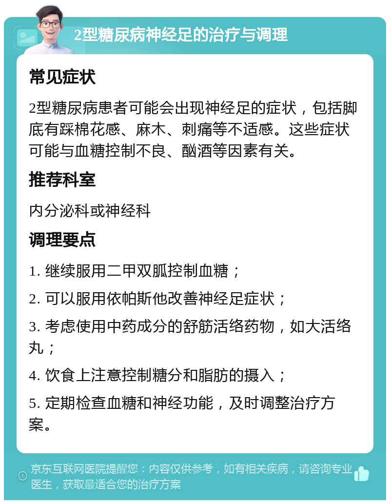 2型糖尿病神经足的治疗与调理 常见症状 2型糖尿病患者可能会出现神经足的症状，包括脚底有踩棉花感、麻木、刺痛等不适感。这些症状可能与血糖控制不良、酗酒等因素有关。 推荐科室 内分泌科或神经科 调理要点 1. 继续服用二甲双胍控制血糖； 2. 可以服用依帕斯他改善神经足症状； 3. 考虑使用中药成分的舒筋活络药物，如大活络丸； 4. 饮食上注意控制糖分和脂肪的摄入； 5. 定期检查血糖和神经功能，及时调整治疗方案。