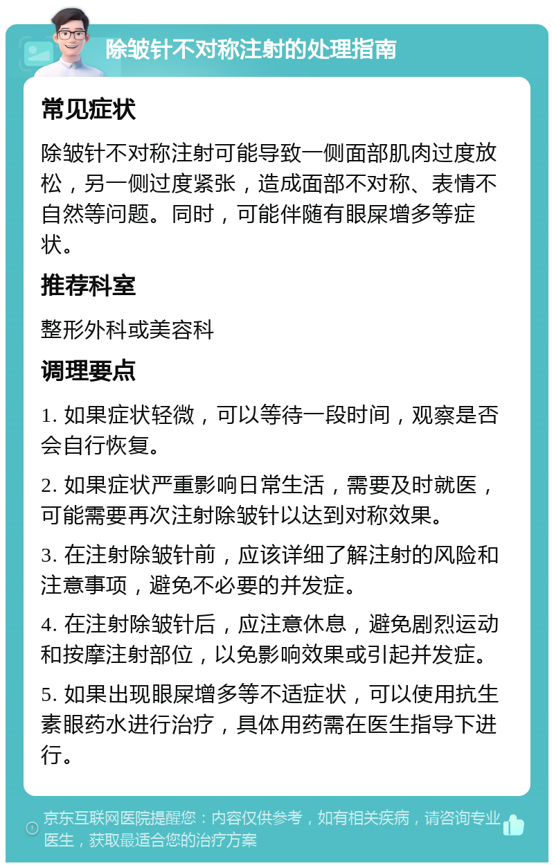 除皱针不对称注射的处理指南 常见症状 除皱针不对称注射可能导致一侧面部肌肉过度放松，另一侧过度紧张，造成面部不对称、表情不自然等问题。同时，可能伴随有眼屎增多等症状。 推荐科室 整形外科或美容科 调理要点 1. 如果症状轻微，可以等待一段时间，观察是否会自行恢复。 2. 如果症状严重影响日常生活，需要及时就医，可能需要再次注射除皱针以达到对称效果。 3. 在注射除皱针前，应该详细了解注射的风险和注意事项，避免不必要的并发症。 4. 在注射除皱针后，应注意休息，避免剧烈运动和按摩注射部位，以免影响效果或引起并发症。 5. 如果出现眼屎增多等不适症状，可以使用抗生素眼药水进行治疗，具体用药需在医生指导下进行。