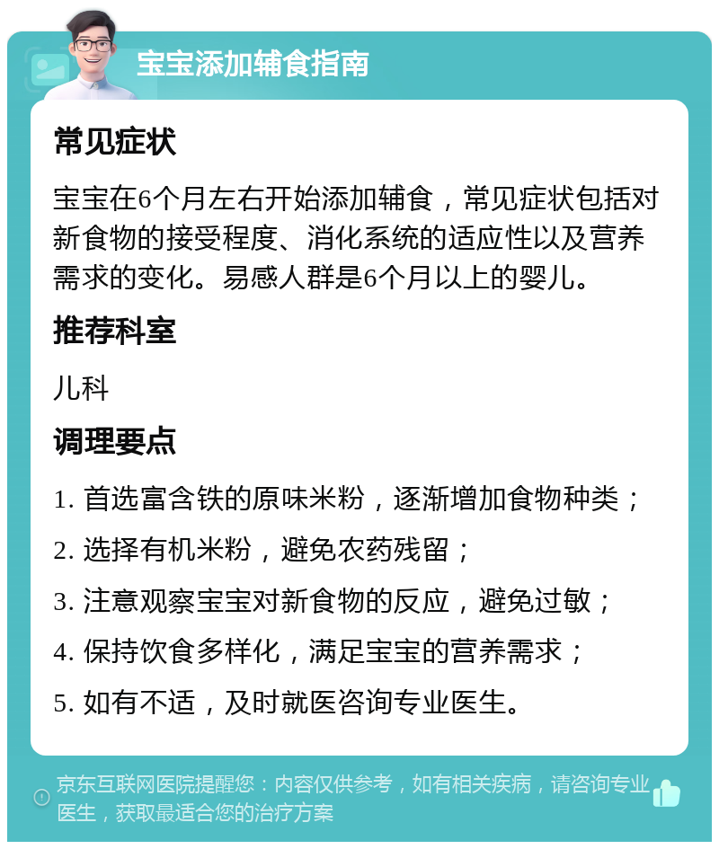 宝宝添加辅食指南 常见症状 宝宝在6个月左右开始添加辅食，常见症状包括对新食物的接受程度、消化系统的适应性以及营养需求的变化。易感人群是6个月以上的婴儿。 推荐科室 儿科 调理要点 1. 首选富含铁的原味米粉，逐渐增加食物种类； 2. 选择有机米粉，避免农药残留； 3. 注意观察宝宝对新食物的反应，避免过敏； 4. 保持饮食多样化，满足宝宝的营养需求； 5. 如有不适，及时就医咨询专业医生。