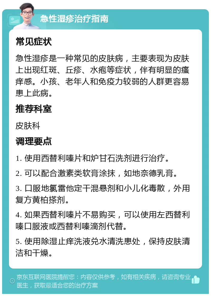 急性湿疹治疗指南 常见症状 急性湿疹是一种常见的皮肤病，主要表现为皮肤上出现红斑、丘疹、水疱等症状，伴有明显的瘙痒感。小孩、老年人和免疫力较弱的人群更容易患上此病。 推荐科室 皮肤科 调理要点 1. 使用西替利嗪片和炉甘石洗剂进行治疗。 2. 可以配合激素类软膏涂抹，如地奈德乳膏。 3. 口服地氯雷他定干混悬剂和小儿化毒散，外用复方黄柏搽剂。 4. 如果西替利嗪片不易购买，可以使用左西替利嗪口服液或西替利嗪滴剂代替。 5. 使用除湿止痒洗液兑水清洗患处，保持皮肤清洁和干燥。