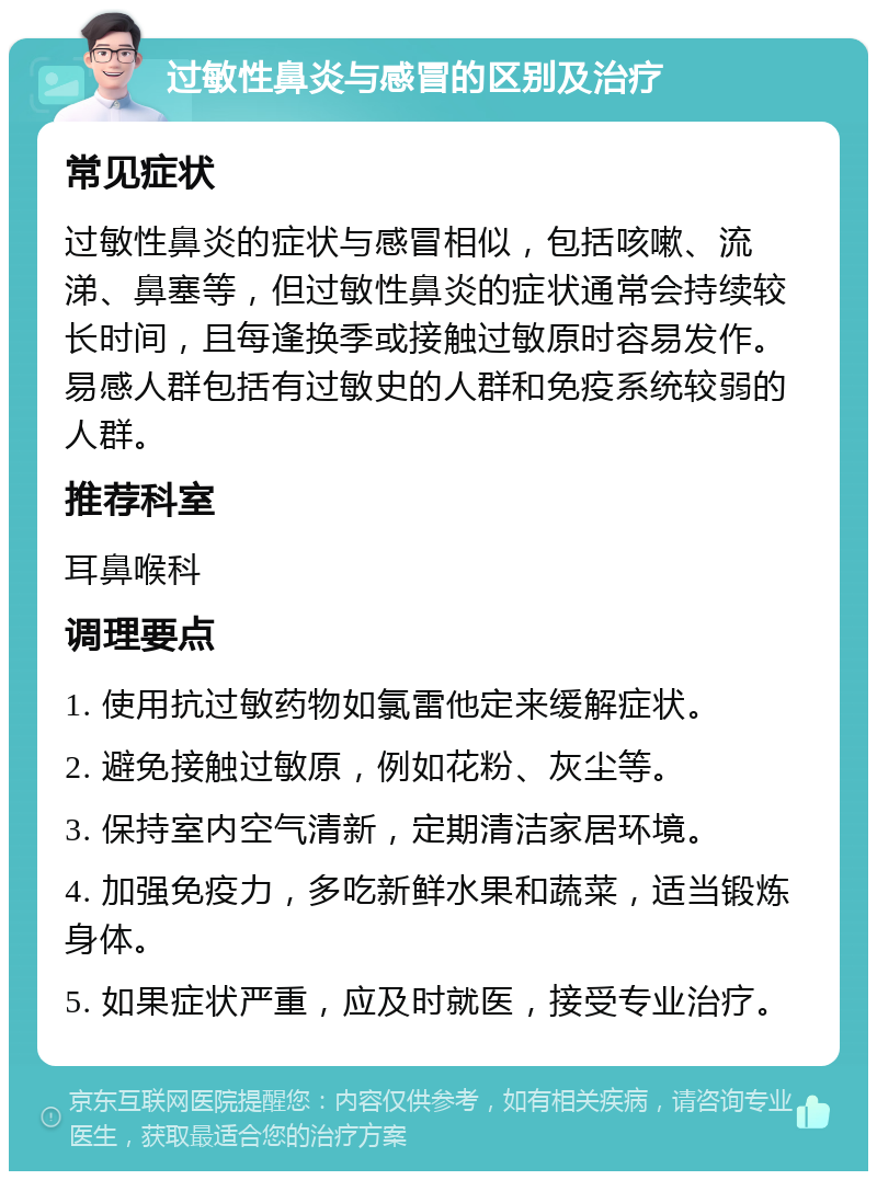 过敏性鼻炎与感冒的区别及治疗 常见症状 过敏性鼻炎的症状与感冒相似，包括咳嗽、流涕、鼻塞等，但过敏性鼻炎的症状通常会持续较长时间，且每逢换季或接触过敏原时容易发作。易感人群包括有过敏史的人群和免疫系统较弱的人群。 推荐科室 耳鼻喉科 调理要点 1. 使用抗过敏药物如氯雷他定来缓解症状。 2. 避免接触过敏原，例如花粉、灰尘等。 3. 保持室内空气清新，定期清洁家居环境。 4. 加强免疫力，多吃新鲜水果和蔬菜，适当锻炼身体。 5. 如果症状严重，应及时就医，接受专业治疗。