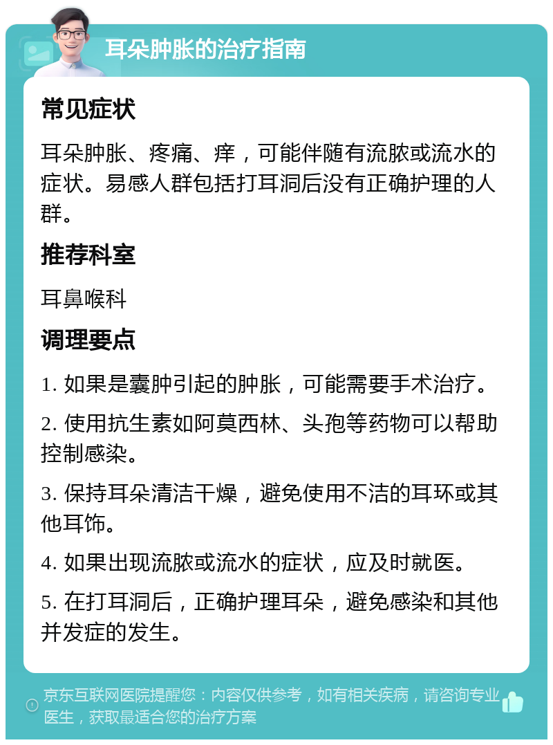 耳朵肿胀的治疗指南 常见症状 耳朵肿胀、疼痛、痒，可能伴随有流脓或流水的症状。易感人群包括打耳洞后没有正确护理的人群。 推荐科室 耳鼻喉科 调理要点 1. 如果是囊肿引起的肿胀，可能需要手术治疗。 2. 使用抗生素如阿莫西林、头孢等药物可以帮助控制感染。 3. 保持耳朵清洁干燥，避免使用不洁的耳环或其他耳饰。 4. 如果出现流脓或流水的症状，应及时就医。 5. 在打耳洞后，正确护理耳朵，避免感染和其他并发症的发生。