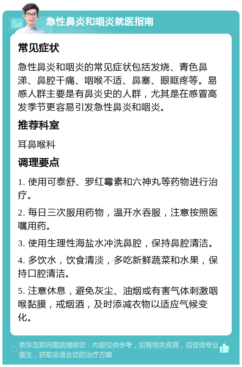 急性鼻炎和咽炎就医指南 常见症状 急性鼻炎和咽炎的常见症状包括发烧、青色鼻涕、鼻腔干痛、咽喉不适、鼻塞、眼眶疼等。易感人群主要是有鼻炎史的人群，尤其是在感冒高发季节更容易引发急性鼻炎和咽炎。 推荐科室 耳鼻喉科 调理要点 1. 使用可泰舒、罗红霉素和六神丸等药物进行治疗。 2. 每日三次服用药物，温开水吞服，注意按照医嘱用药。 3. 使用生理性海盐水冲洗鼻腔，保持鼻腔清洁。 4. 多饮水，饮食清淡，多吃新鲜蔬菜和水果，保持口腔清洁。 5. 注意休息，避免灰尘、油烟或有害气体刺激咽喉黏膜，戒烟酒，及时添减衣物以适应气候变化。