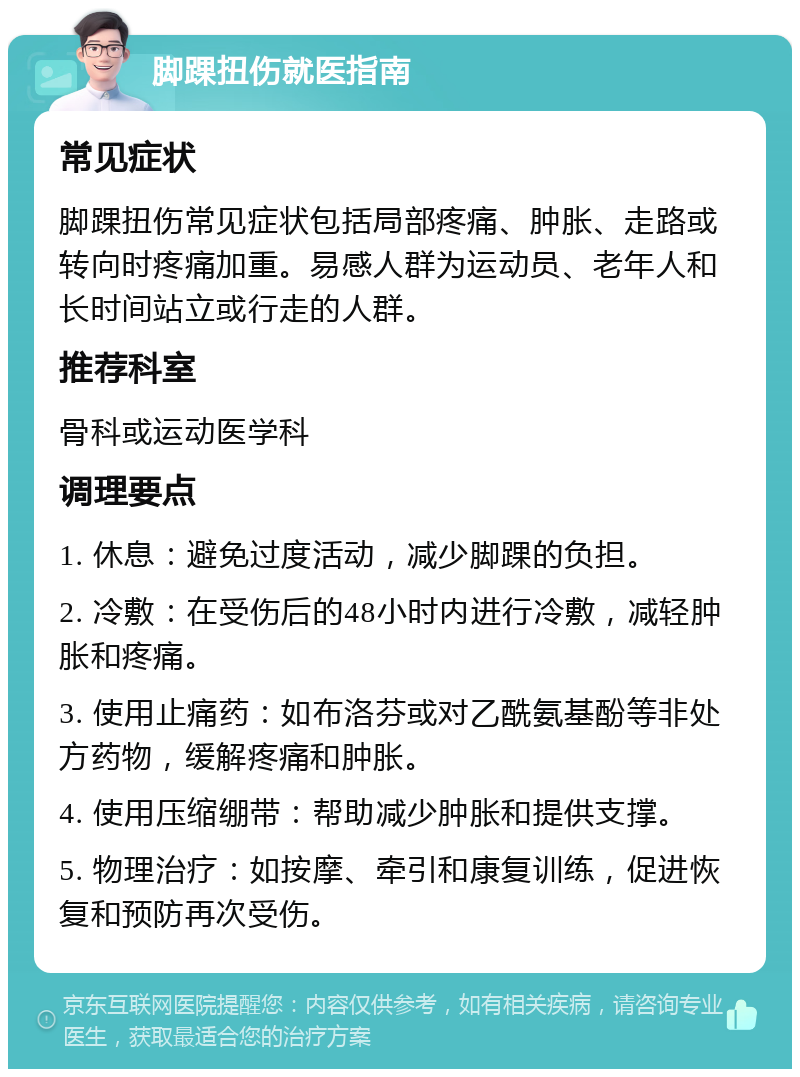 脚踝扭伤就医指南 常见症状 脚踝扭伤常见症状包括局部疼痛、肿胀、走路或转向时疼痛加重。易感人群为运动员、老年人和长时间站立或行走的人群。 推荐科室 骨科或运动医学科 调理要点 1. 休息：避免过度活动，减少脚踝的负担。 2. 冷敷：在受伤后的48小时内进行冷敷，减轻肿胀和疼痛。 3. 使用止痛药：如布洛芬或对乙酰氨基酚等非处方药物，缓解疼痛和肿胀。 4. 使用压缩绷带：帮助减少肿胀和提供支撑。 5. 物理治疗：如按摩、牵引和康复训练，促进恢复和预防再次受伤。