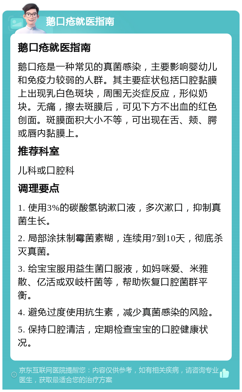 鹅口疮就医指南 鹅口疮就医指南 鹅口疮是一种常见的真菌感染，主要影响婴幼儿和免疫力较弱的人群。其主要症状包括口腔黏膜上出现乳白色斑块，周围无炎症反应，形似奶块。无痛，擦去斑膜后，可见下方不出血的红色创面。斑膜面积大小不等，可出现在舌、颊、腭或唇内黏膜上。 推荐科室 儿科或口腔科 调理要点 1. 使用3%的碳酸氢钠漱口液，多次漱口，抑制真菌生长。 2. 局部涂抹制霉菌素糊，连续用7到10天，彻底杀灭真菌。 3. 给宝宝服用益生菌口服液，如妈咪爱、米雅散、亿活或双岐杆菌等，帮助恢复口腔菌群平衡。 4. 避免过度使用抗生素，减少真菌感染的风险。 5. 保持口腔清洁，定期检查宝宝的口腔健康状况。