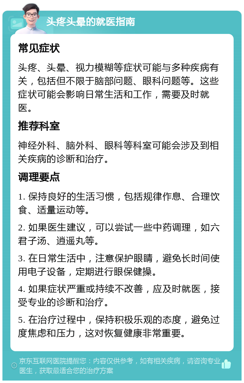 头疼头晕的就医指南 常见症状 头疼、头晕、视力模糊等症状可能与多种疾病有关，包括但不限于脑部问题、眼科问题等。这些症状可能会影响日常生活和工作，需要及时就医。 推荐科室 神经外科、脑外科、眼科等科室可能会涉及到相关疾病的诊断和治疗。 调理要点 1. 保持良好的生活习惯，包括规律作息、合理饮食、适量运动等。 2. 如果医生建议，可以尝试一些中药调理，如六君子汤、逍遥丸等。 3. 在日常生活中，注意保护眼睛，避免长时间使用电子设备，定期进行眼保健操。 4. 如果症状严重或持续不改善，应及时就医，接受专业的诊断和治疗。 5. 在治疗过程中，保持积极乐观的态度，避免过度焦虑和压力，这对恢复健康非常重要。