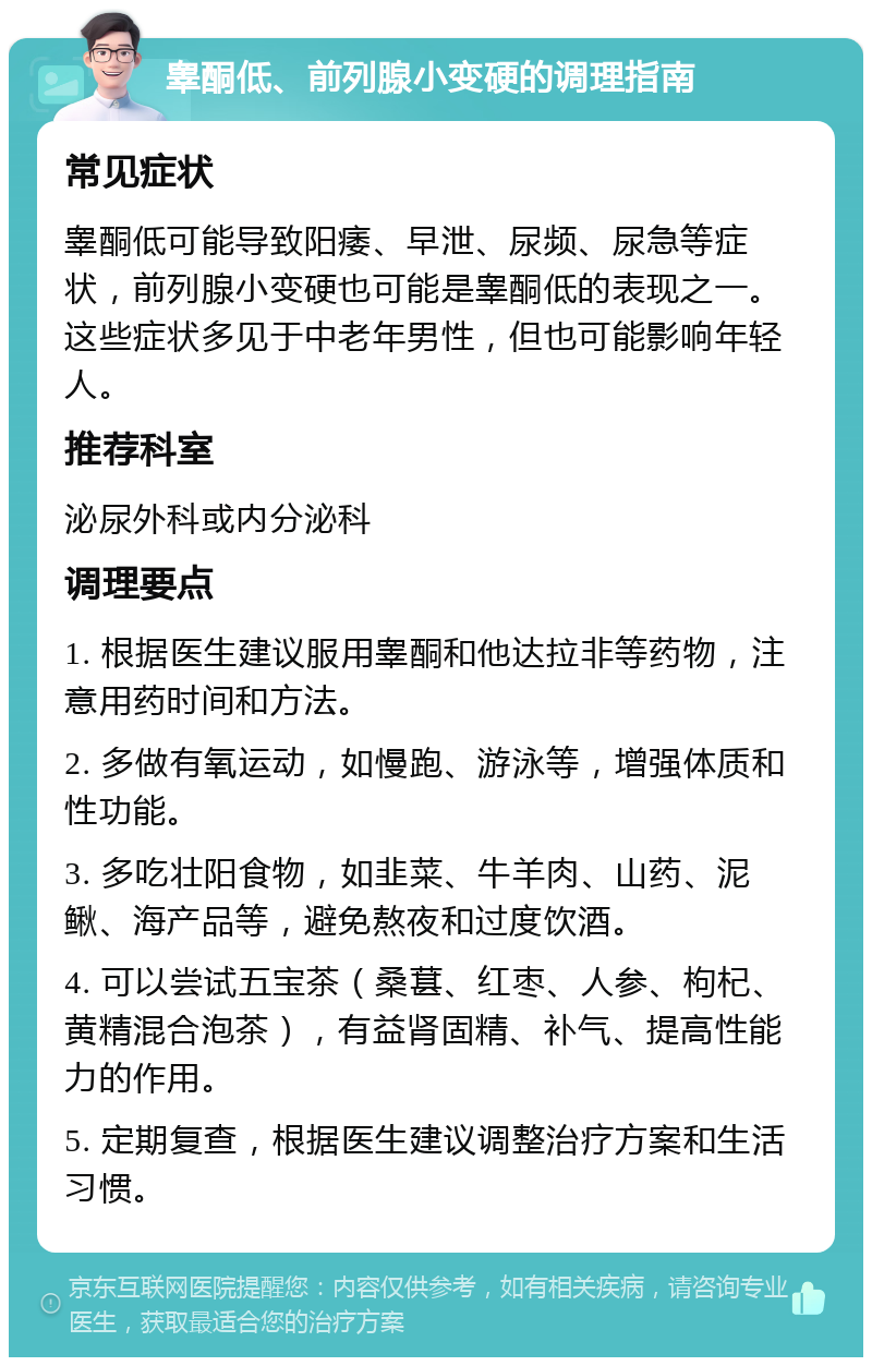 睾酮低、前列腺小变硬的调理指南 常见症状 睾酮低可能导致阳痿、早泄、尿频、尿急等症状，前列腺小变硬也可能是睾酮低的表现之一。这些症状多见于中老年男性，但也可能影响年轻人。 推荐科室 泌尿外科或内分泌科 调理要点 1. 根据医生建议服用睾酮和他达拉非等药物，注意用药时间和方法。 2. 多做有氧运动，如慢跑、游泳等，增强体质和性功能。 3. 多吃壮阳食物，如韭菜、牛羊肉、山药、泥鳅、海产品等，避免熬夜和过度饮酒。 4. 可以尝试五宝茶（桑葚、红枣、人参、枸杞、黄精混合泡茶），有益肾固精、补气、提高性能力的作用。 5. 定期复查，根据医生建议调整治疗方案和生活习惯。