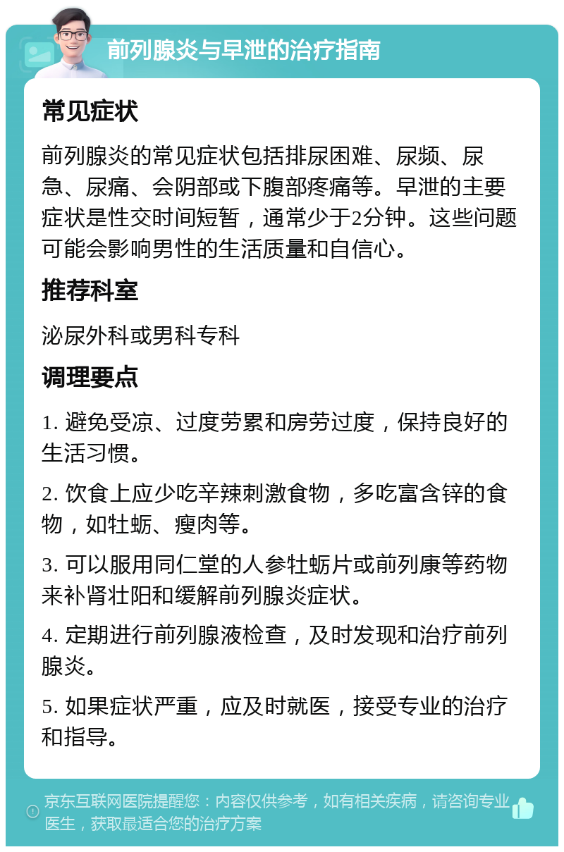 前列腺炎与早泄的治疗指南 常见症状 前列腺炎的常见症状包括排尿困难、尿频、尿急、尿痛、会阴部或下腹部疼痛等。早泄的主要症状是性交时间短暂，通常少于2分钟。这些问题可能会影响男性的生活质量和自信心。 推荐科室 泌尿外科或男科专科 调理要点 1. 避免受凉、过度劳累和房劳过度，保持良好的生活习惯。 2. 饮食上应少吃辛辣刺激食物，多吃富含锌的食物，如牡蛎、瘦肉等。 3. 可以服用同仁堂的人参牡蛎片或前列康等药物来补肾壮阳和缓解前列腺炎症状。 4. 定期进行前列腺液检查，及时发现和治疗前列腺炎。 5. 如果症状严重，应及时就医，接受专业的治疗和指导。