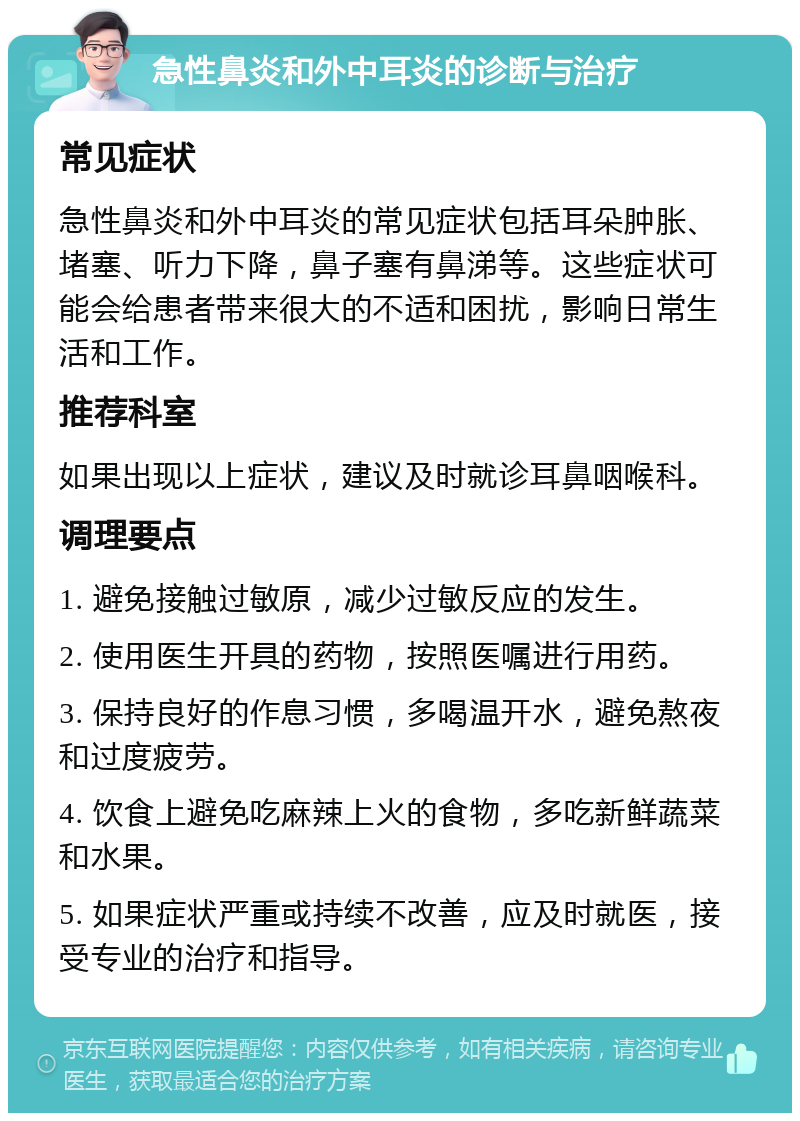 急性鼻炎和外中耳炎的诊断与治疗 常见症状 急性鼻炎和外中耳炎的常见症状包括耳朵肿胀、堵塞、听力下降，鼻子塞有鼻涕等。这些症状可能会给患者带来很大的不适和困扰，影响日常生活和工作。 推荐科室 如果出现以上症状，建议及时就诊耳鼻咽喉科。 调理要点 1. 避免接触过敏原，减少过敏反应的发生。 2. 使用医生开具的药物，按照医嘱进行用药。 3. 保持良好的作息习惯，多喝温开水，避免熬夜和过度疲劳。 4. 饮食上避免吃麻辣上火的食物，多吃新鲜蔬菜和水果。 5. 如果症状严重或持续不改善，应及时就医，接受专业的治疗和指导。