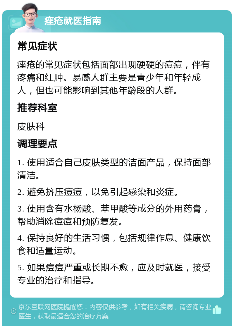 痤疮就医指南 常见症状 痤疮的常见症状包括面部出现硬硬的痘痘，伴有疼痛和红肿。易感人群主要是青少年和年轻成人，但也可能影响到其他年龄段的人群。 推荐科室 皮肤科 调理要点 1. 使用适合自己皮肤类型的洁面产品，保持面部清洁。 2. 避免挤压痘痘，以免引起感染和炎症。 3. 使用含有水杨酸、苯甲酸等成分的外用药膏，帮助消除痘痘和预防复发。 4. 保持良好的生活习惯，包括规律作息、健康饮食和适量运动。 5. 如果痘痘严重或长期不愈，应及时就医，接受专业的治疗和指导。