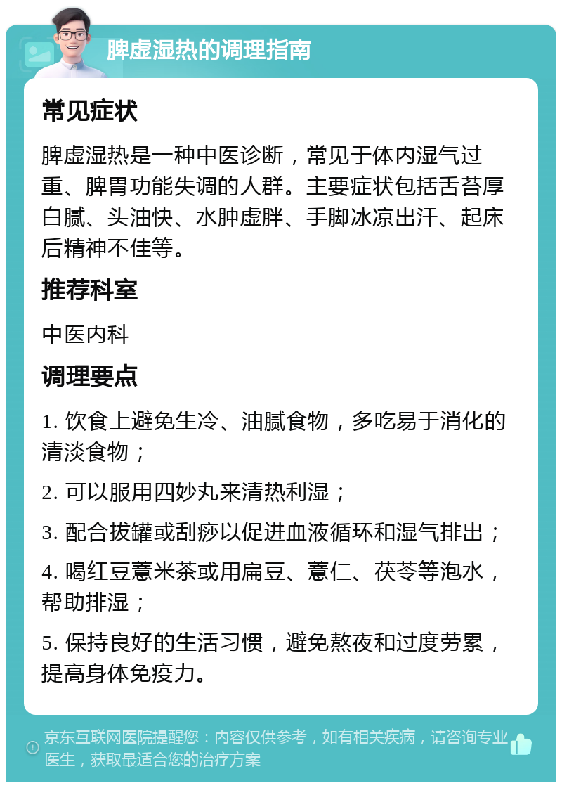 脾虚湿热的调理指南 常见症状 脾虚湿热是一种中医诊断，常见于体内湿气过重、脾胃功能失调的人群。主要症状包括舌苔厚白腻、头油快、水肿虚胖、手脚冰凉出汗、起床后精神不佳等。 推荐科室 中医内科 调理要点 1. 饮食上避免生冷、油腻食物，多吃易于消化的清淡食物； 2. 可以服用四妙丸来清热利湿； 3. 配合拔罐或刮痧以促进血液循环和湿气排出； 4. 喝红豆薏米茶或用扁豆、薏仁、茯苓等泡水，帮助排湿； 5. 保持良好的生活习惯，避免熬夜和过度劳累，提高身体免疫力。