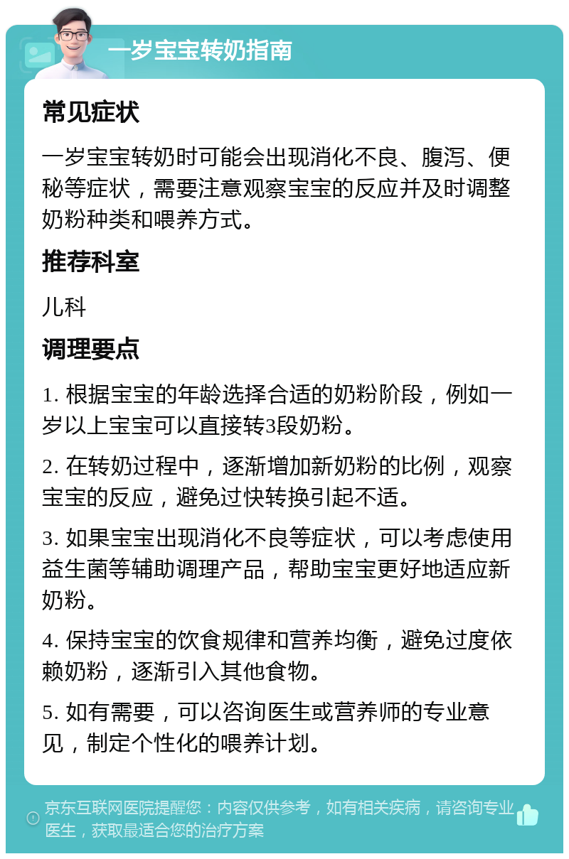 一岁宝宝转奶指南 常见症状 一岁宝宝转奶时可能会出现消化不良、腹泻、便秘等症状，需要注意观察宝宝的反应并及时调整奶粉种类和喂养方式。 推荐科室 儿科 调理要点 1. 根据宝宝的年龄选择合适的奶粉阶段，例如一岁以上宝宝可以直接转3段奶粉。 2. 在转奶过程中，逐渐增加新奶粉的比例，观察宝宝的反应，避免过快转换引起不适。 3. 如果宝宝出现消化不良等症状，可以考虑使用益生菌等辅助调理产品，帮助宝宝更好地适应新奶粉。 4. 保持宝宝的饮食规律和营养均衡，避免过度依赖奶粉，逐渐引入其他食物。 5. 如有需要，可以咨询医生或营养师的专业意见，制定个性化的喂养计划。