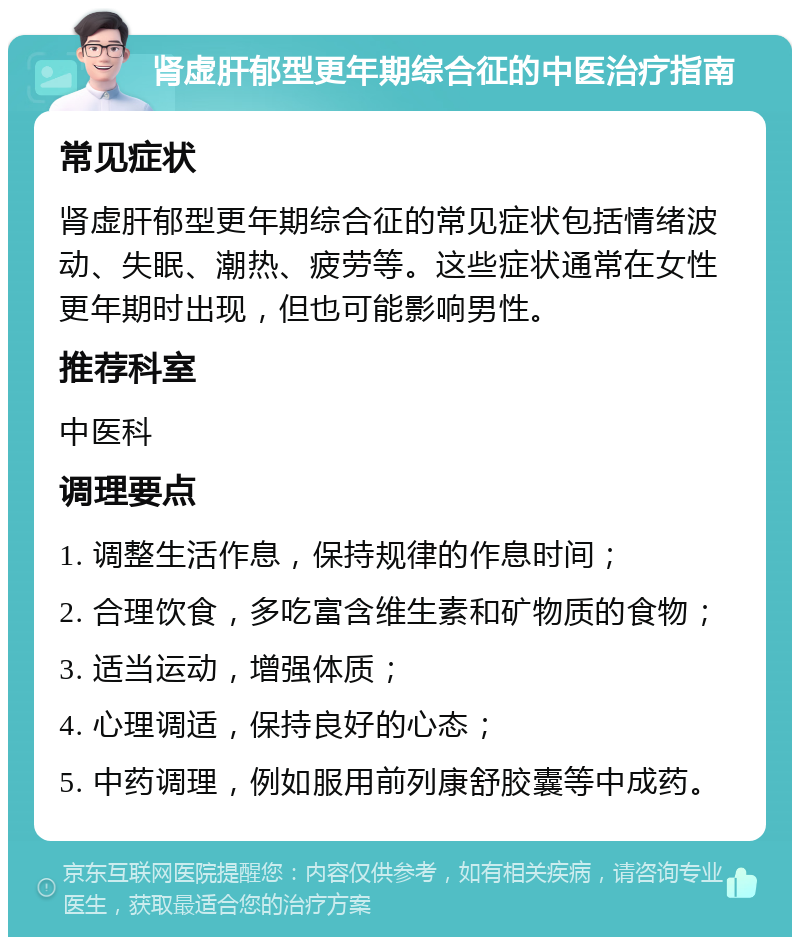 肾虚肝郁型更年期综合征的中医治疗指南 常见症状 肾虚肝郁型更年期综合征的常见症状包括情绪波动、失眠、潮热、疲劳等。这些症状通常在女性更年期时出现，但也可能影响男性。 推荐科室 中医科 调理要点 1. 调整生活作息，保持规律的作息时间； 2. 合理饮食，多吃富含维生素和矿物质的食物； 3. 适当运动，增强体质； 4. 心理调适，保持良好的心态； 5. 中药调理，例如服用前列康舒胶囊等中成药。