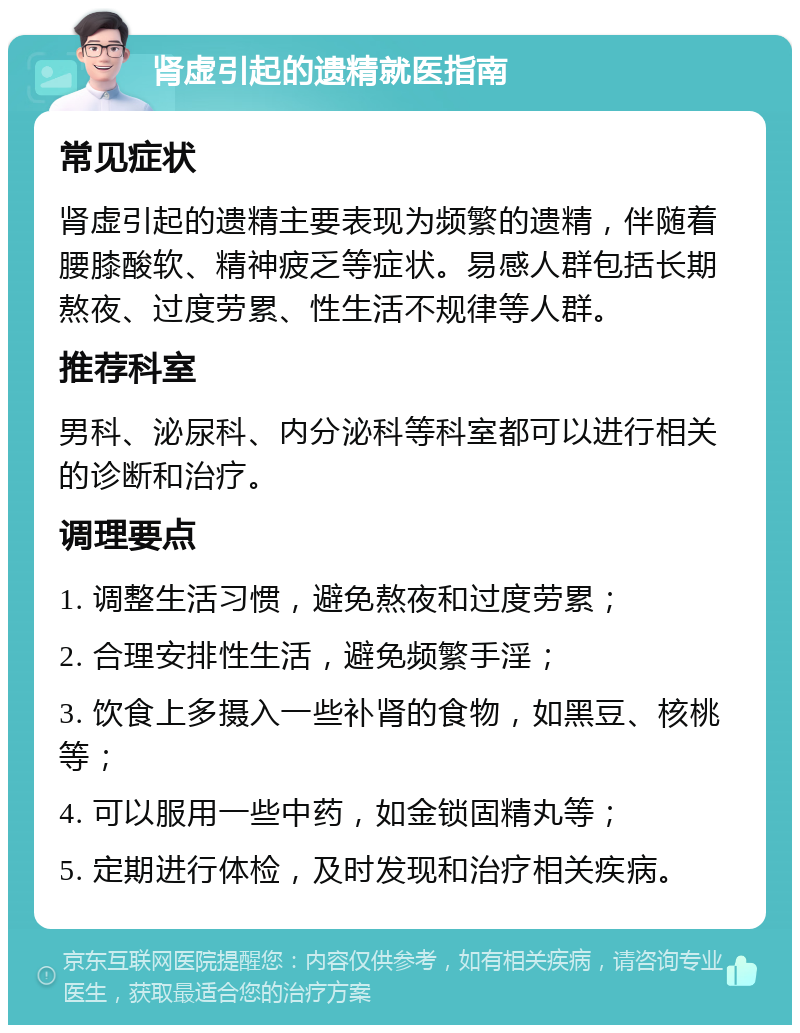 肾虚引起的遗精就医指南 常见症状 肾虚引起的遗精主要表现为频繁的遗精，伴随着腰膝酸软、精神疲乏等症状。易感人群包括长期熬夜、过度劳累、性生活不规律等人群。 推荐科室 男科、泌尿科、内分泌科等科室都可以进行相关的诊断和治疗。 调理要点 1. 调整生活习惯，避免熬夜和过度劳累； 2. 合理安排性生活，避免频繁手淫； 3. 饮食上多摄入一些补肾的食物，如黑豆、核桃等； 4. 可以服用一些中药，如金锁固精丸等； 5. 定期进行体检，及时发现和治疗相关疾病。