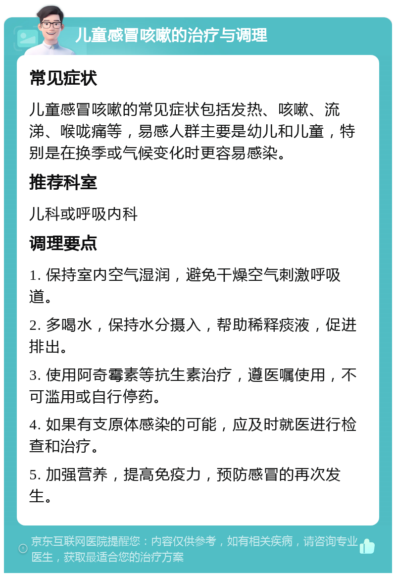 儿童感冒咳嗽的治疗与调理 常见症状 儿童感冒咳嗽的常见症状包括发热、咳嗽、流涕、喉咙痛等，易感人群主要是幼儿和儿童，特别是在换季或气候变化时更容易感染。 推荐科室 儿科或呼吸内科 调理要点 1. 保持室内空气湿润，避免干燥空气刺激呼吸道。 2. 多喝水，保持水分摄入，帮助稀释痰液，促进排出。 3. 使用阿奇霉素等抗生素治疗，遵医嘱使用，不可滥用或自行停药。 4. 如果有支原体感染的可能，应及时就医进行检查和治疗。 5. 加强营养，提高免疫力，预防感冒的再次发生。