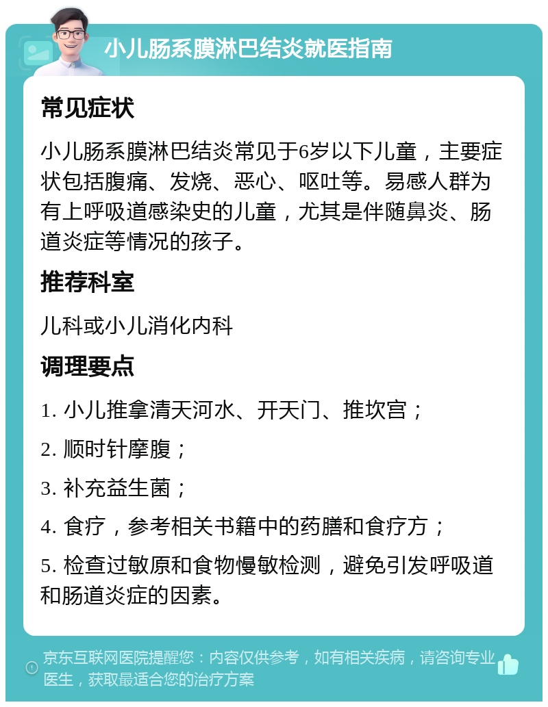 小儿肠系膜淋巴结炎就医指南 常见症状 小儿肠系膜淋巴结炎常见于6岁以下儿童，主要症状包括腹痛、发烧、恶心、呕吐等。易感人群为有上呼吸道感染史的儿童，尤其是伴随鼻炎、肠道炎症等情况的孩子。 推荐科室 儿科或小儿消化内科 调理要点 1. 小儿推拿清天河水、开天门、推坎宫； 2. 顺时针摩腹； 3. 补充益生菌； 4. 食疗，参考相关书籍中的药膳和食疗方； 5. 检查过敏原和食物慢敏检测，避免引发呼吸道和肠道炎症的因素。