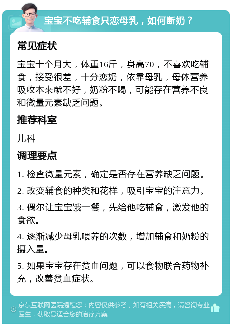 宝宝不吃辅食只恋母乳，如何断奶？ 常见症状 宝宝十个月大，体重16斤，身高70，不喜欢吃辅食，接受很差，十分恋奶，依靠母乳，母体营养吸收本来就不好，奶粉不喝，可能存在营养不良和微量元素缺乏问题。 推荐科室 儿科 调理要点 1. 检查微量元素，确定是否存在营养缺乏问题。 2. 改变辅食的种类和花样，吸引宝宝的注意力。 3. 偶尔让宝宝饿一餐，先给他吃辅食，激发他的食欲。 4. 逐渐减少母乳喂养的次数，增加辅食和奶粉的摄入量。 5. 如果宝宝存在贫血问题，可以食物联合药物补充，改善贫血症状。