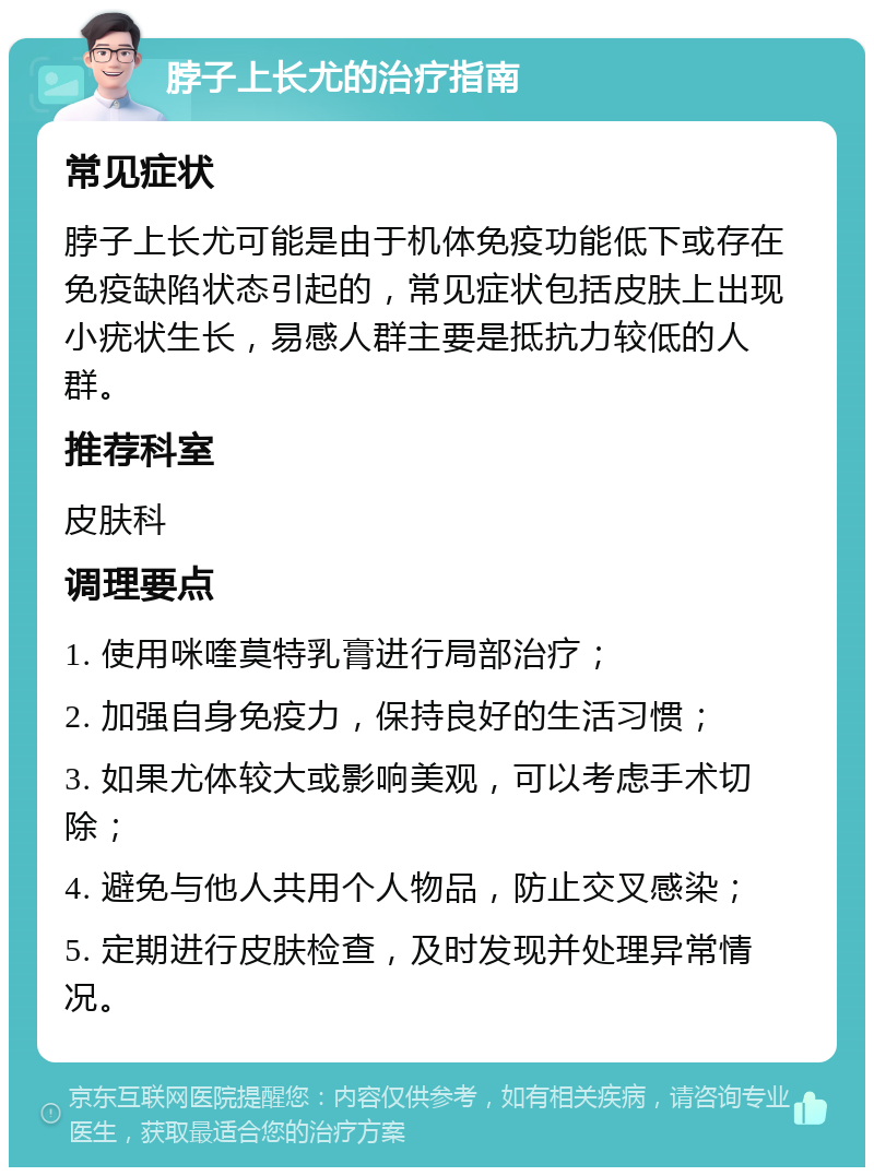 脖子上长尤的治疗指南 常见症状 脖子上长尤可能是由于机体免疫功能低下或存在免疫缺陷状态引起的，常见症状包括皮肤上出现小疣状生长，易感人群主要是抵抗力较低的人群。 推荐科室 皮肤科 调理要点 1. 使用咪喹莫特乳膏进行局部治疗； 2. 加强自身免疫力，保持良好的生活习惯； 3. 如果尤体较大或影响美观，可以考虑手术切除； 4. 避免与他人共用个人物品，防止交叉感染； 5. 定期进行皮肤检查，及时发现并处理异常情况。